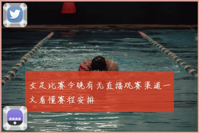 女足比赛今晚有无直播观赛渠道一文看懂赛程安排