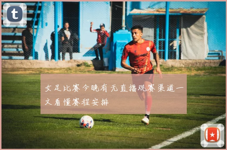 女足比赛今晚有无直播观赛渠道一文看懂赛程安排
