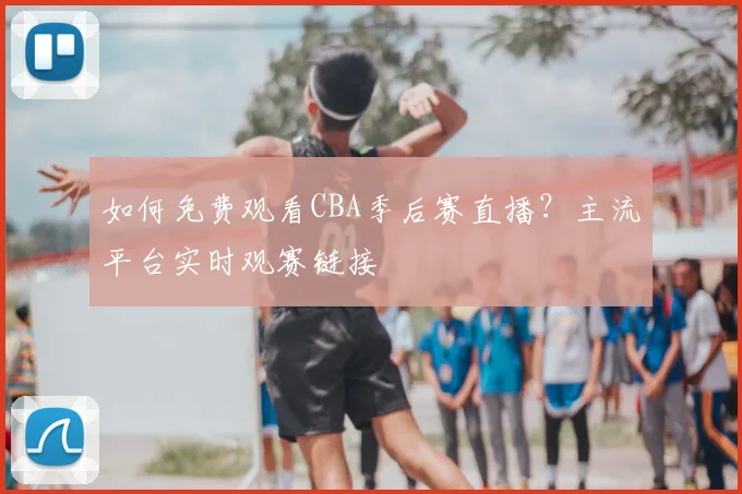 如何免费观看CBA季后赛直播？主流平台实时观赛链接