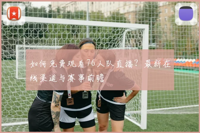 如何免费观看76人队直播?最新在线渠道与赛事前瞻